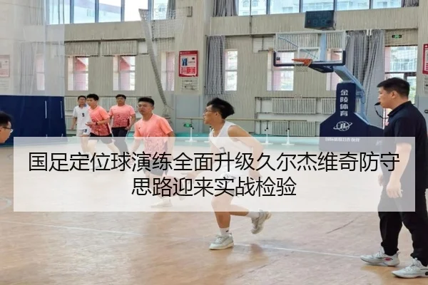 国足定位球演练全面升级久尔杰维奇防守思路迎来实战检验